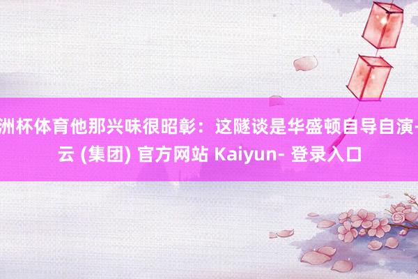 欧洲杯体育他那兴味很昭彰：这隧谈是华盛顿自导自演-开云 (集团) 官方网站 Kaiyun- 登录入口