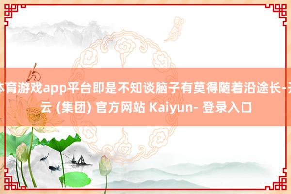 体育游戏app平台即是不知谈脑子有莫得随着沿途长-开云 (集团) 官方网站 Kaiyun- 登录入口