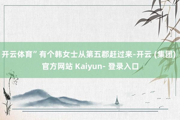 开云体育”有个韩女士从第五郡赶过来-开云 (集团) 官方网站 Kaiyun- 登录入口