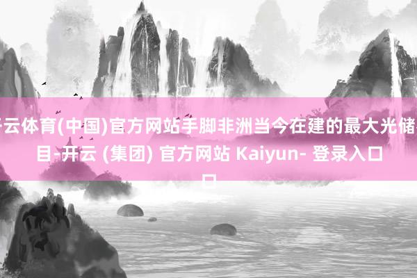 开云体育(中国)官方网站手脚非洲当今在建的最大光储名目-开云 (集团) 官方网站 Kaiyun- 登录入口