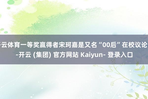 开云体育一等奖赢得者宋珂嘉是又名“00后”在校议论生-开云 (集团) 官方网站 Kaiyun- 登录入口