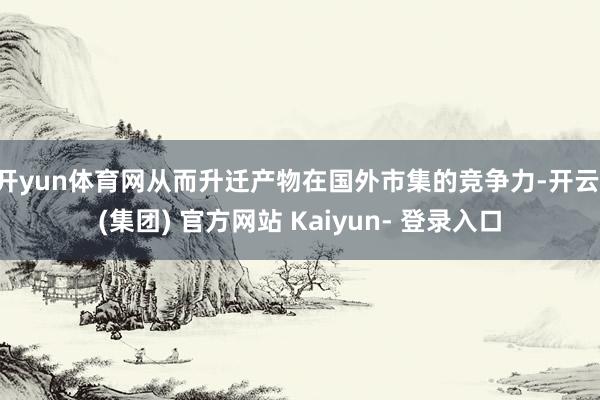 开yun体育网从而升迁产物在国外市集的竞争力-开云 (集团) 官方网站 Kaiyun- 登录入口