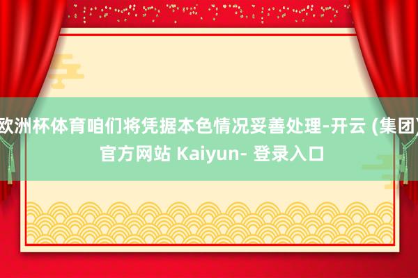 欧洲杯体育咱们将凭据本色情况妥善处理-开云 (集团) 官方网站 Kaiyun- 登录入口