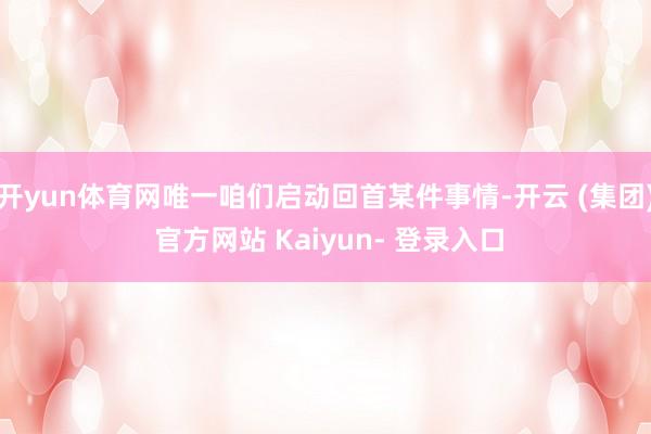 开yun体育网唯一咱们启动回首某件事情-开云 (集团) 官方网站 Kaiyun- 登录入口