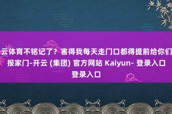 开云体育不铭记了？害得我每天走门口都得提前给你们自报家门-开云 (集团) 官方网站 Kaiyun- 登录入口