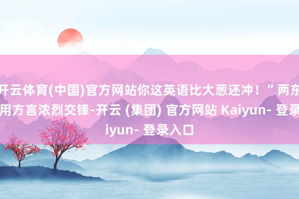 开云体育(中国)官方网站你这英语比大葱还冲！”两东谈主用方言浓烈交锋-开云 (集团) 官方网站 Kaiyun- 登录入口