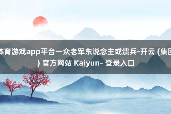 体育游戏app平台一众老军东说念主或溃兵-开云 (集团) 官方网站 Kaiyun- 登录入口