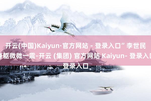 开云(中国)Kaiyun·官方网站 - 登录入口”李世民身躯微微一震-开云 (集团) 官方网站 Kaiyun- 登录入口