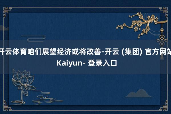 开云体育咱们展望经济或将改善-开云 (集团) 官方网站 Kaiyun- 登录入口