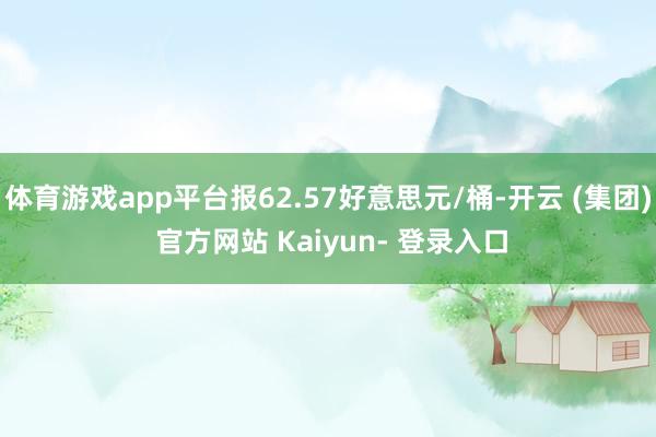 体育游戏app平台报62.57好意思元/桶-开云 (集团) 官方网站 Kaiyun- 登录入口