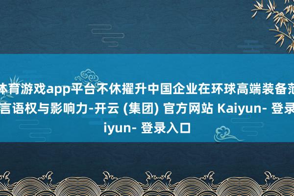体育游戏app平台不休擢升中国企业在环球高端装备范畴的言语权与影响力-开云 (集团) 官方网站 Kaiyun- 登录入口