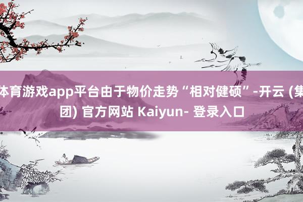 体育游戏app平台由于物价走势“相对健硕”-开云 (集团) 官方网站 Kaiyun- 登录入口