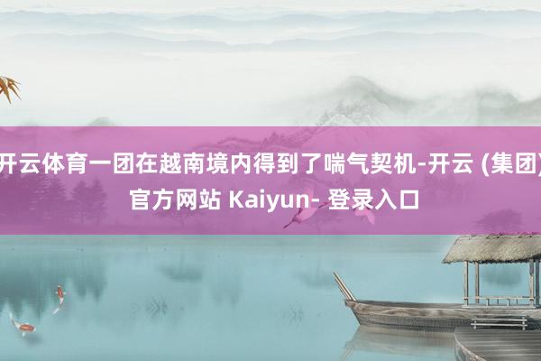 开云体育一团在越南境内得到了喘气契机-开云 (集团) 官方网站 Kaiyun- 登录入口
