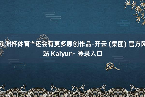欧洲杯体育“还会有更多原创作品-开云 (集团) 官方网站 Kaiyun- 登录入口