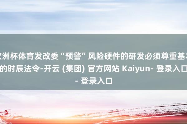 欧洲杯体育发改委“预警”风险硬件的研发必须尊重基本的时辰法令-开云 (集团) 官方网站 Kaiyun- 登录入口