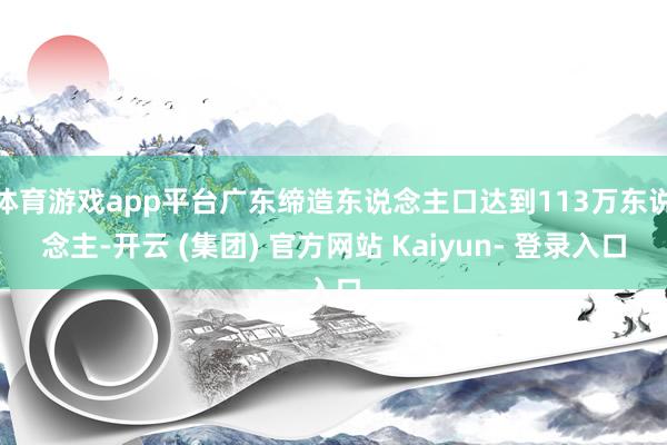 体育游戏app平台广东缔造东说念主口达到113万东说念主-开云 (集团) 官方网站 Kaiyun- 登录入口