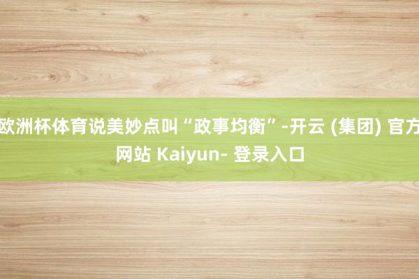 欧洲杯体育说美妙点叫“政事均衡”-开云 (集团) 官方网站 Kaiyun- 登录入口