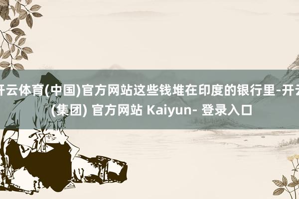 开云体育(中国)官方网站这些钱堆在印度的银行里-开云 (集团) 官方网站 Kaiyun- 登录入口