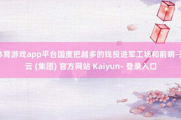 体育游戏app平台国度把越多的钱投进军工场和前哨-开云 (集团) 官方网站 Kaiyun- 登录入口