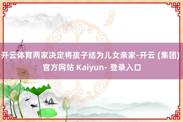 开云体育两家决定将孩子结为儿女亲家-开云 (集团) 官方网站 Kaiyun- 登录入口
