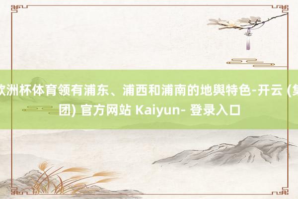 欧洲杯体育领有浦东、浦西和浦南的地舆特色-开云 (集团) 官方网站 Kaiyun- 登录入口