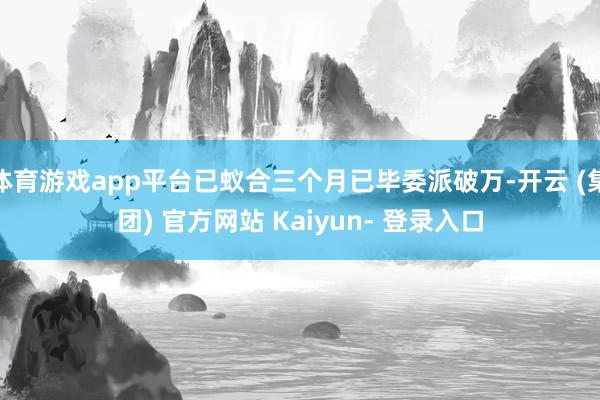 体育游戏app平台已蚁合三个月已毕委派破万-开云 (集团) 官方网站 Kaiyun- 登录入口