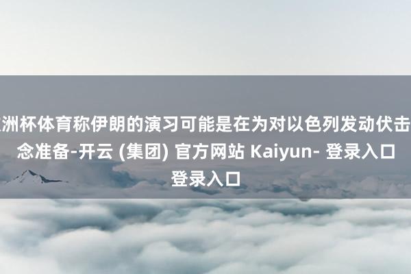 欧洲杯体育称伊朗的演习可能是在为对以色列发动伏击作念准备-开云 (集团) 官方网站 Kaiyun- 登录入口