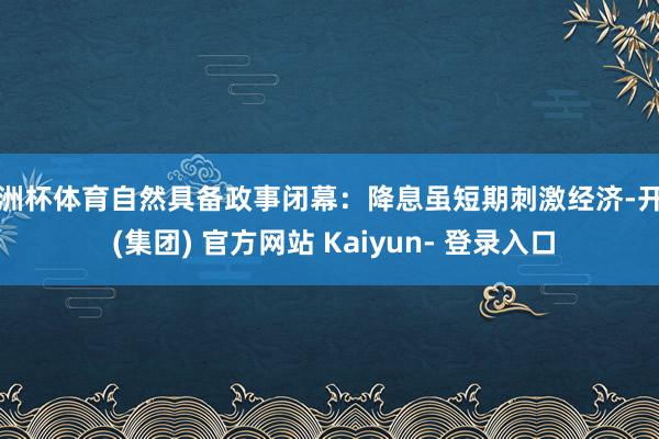 欧洲杯体育自然具备政事闭幕：降息虽短期刺激经济-开云 (集团) 官方网站 Kaiyun- 登录入口