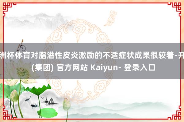 欧洲杯体育对脂溢性皮炎激励的不适症状成果很较着-开云 (集团) 官方网站 Kaiyun- 登录入口
