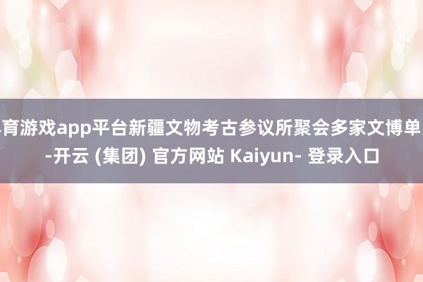 体育游戏app平台新疆文物考古参议所聚会多家文博单元-开云 (集团) 官方网站 Kaiyun- 登录入口