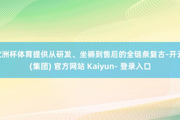 欧洲杯体育提供从研发、坐褥到售后的全链条复古-开云 (集团) 官方网站 Kaiyun- 登录入口
